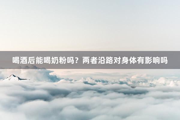 喝酒后能喝奶粉吗？两者沿路对身体有影响吗